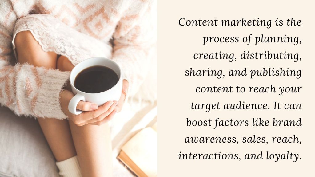 woman holding coffee cup definitionContent marketing is the process of planning, creating, distributing, sharing, and publishing content to reach your target audience. It can boost factors like brand awareness, sales, reach, interactions, and loyalty