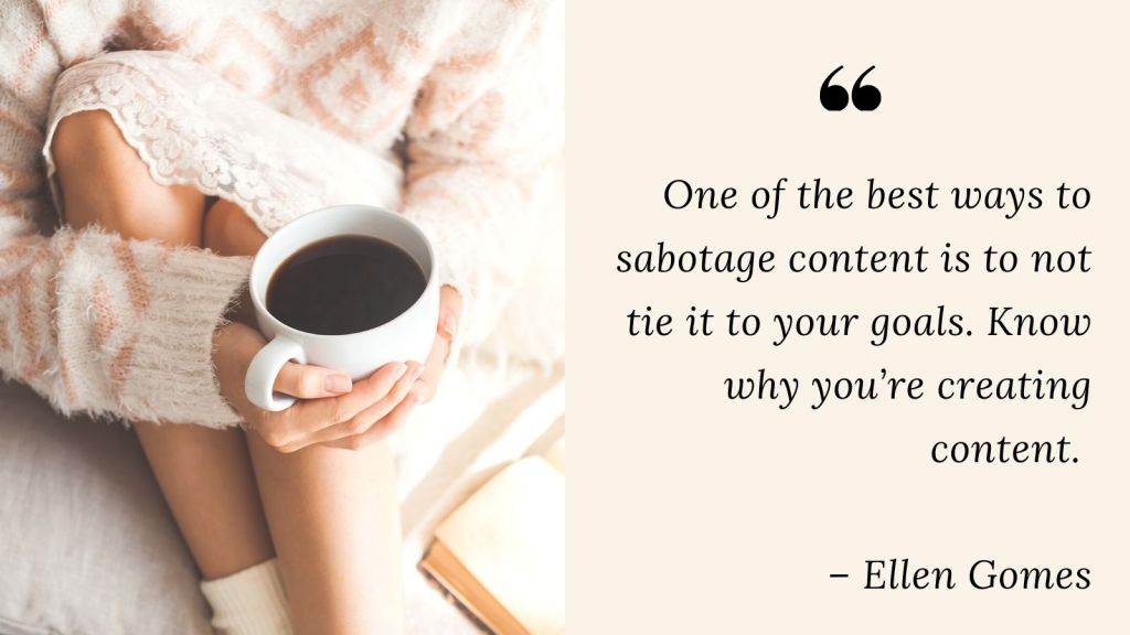 woman holding coffee cup quote:One of the best ways to sabotage content is to not tie it to your goals. Know why you’re creating content. 

– Ellen Gomes