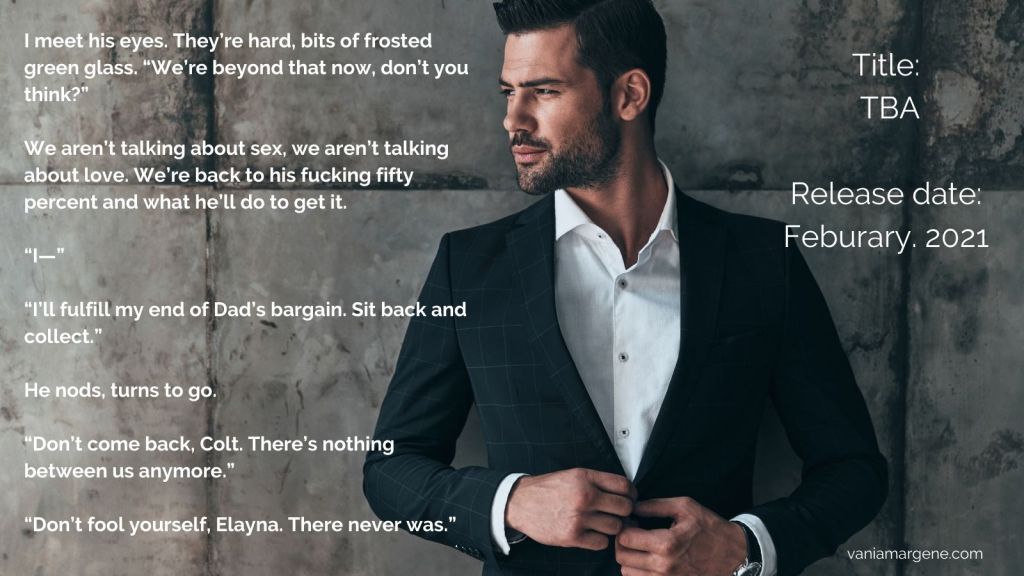 Man in suit leaning against a grey stone wall. Text:
I meet his eyes. They’re hard, bits of frosted green glass. “We’re beyond that now, don’t you think?”
We aren’t talking about sex, we aren’t talking about love. We’re back to his fucking fifty percent and what he’ll do to get it.
“I—”
“I’ll fulfill my end of Dad’s bargain. Sit back and collect.”
He nods, turns to go.
“Don’t come back, Colt. There’s nothing between us anymore.”
“Don’t fool yourself, Elayna. There never was.”