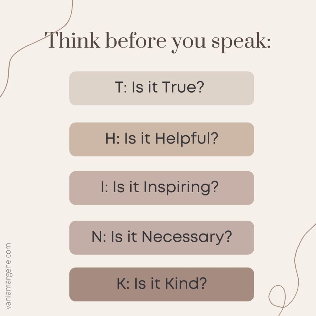 Think before you speak: 
Is it True? Is it Helpful? Is it Inspiring? Is it Necessary? Is it Kind?
