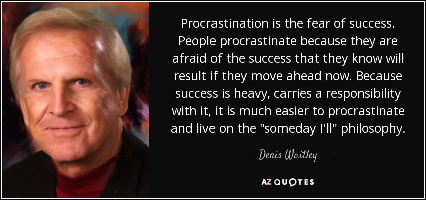 Procrastination is the fear of success. People procrastinate because they are afraid of the success that they know will result if they move ahead now. Because success is heavy, carries a responsibility with it, it is much easier to procrastinate and live on the "someday I'll" philosophy.
Denis Waitley