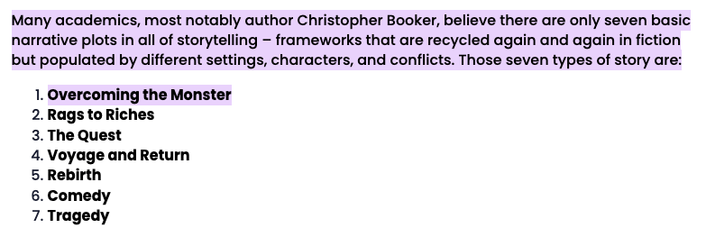 Many academics, most notably author Christopher Booker, believe there are only seven basic narrative plots in all of storytelling – frameworks that are recycled again and again in fiction but populated by different settings, characters, and conflicts. Those seven types of story are:

Overcoming the Monster
Rags to Riches
The Quest
Voyage and Return
Rebirth
Comedy
Tragedy