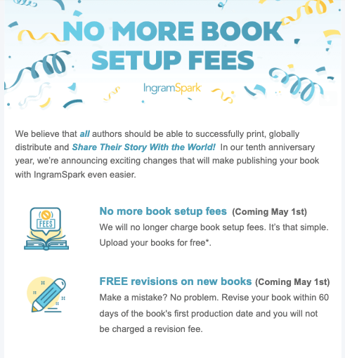 We believe that all authors should be able to successfully print, globally distribute and Share Their Story With the World!  In our tenth anniversary year, we’re announcing exciting changes that will make publishing your book with IngramSpark even easier. 


No more book setup fees  (Coming May 1st)

We will no longer charge book setup fees. It’s that simple. Upload your books for free*.


FREE revisions on new books (Coming May 1st)

Make a mistake? No problem. Revise your book within 60 days of the book's first production date and you will not be charged a revision fee. 