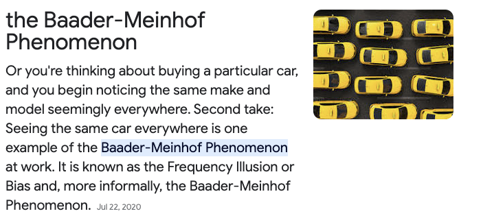 the Baader-Meinhof Phenomenon
Or you're thinking about buying a particular car, and you begin noticing the same make and model seemingly everywhere. Second take: Seeing the same car everywhere is one example of the Baader-Meinhof Phenomenon at work. It is known as the Frequency Illusion or Bias and, more informally, the Baader-Meinhof Phenomenon.

photo of an arial view of yellow cars that all look the same. 

