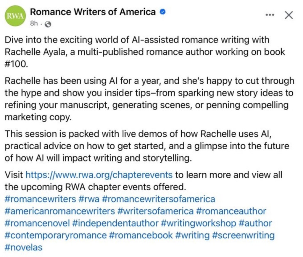Romance Writers of America (I believe this is a Facebook screenshot)

Dive into the exciting world of AI-assisted romance writing with Rachelle Ayala, a multi-published romance author working on book number 100.

Rachelle has been using AI for a year, and she's happy to cut through the hype and show you insider tips--from sparking new story ideas to refining your manuscript, generating scenes or penning compelling market copy.

This session is packed with live demos of how Rachelle uses AI, practical advice on how to get started, and a glimpse into the future of how AI will impact writing and storytelling. 

Visit https://www.rwa.org/chapterevents to lear more and view all the upcoming RWA chapter events offered. 

Hashtags.