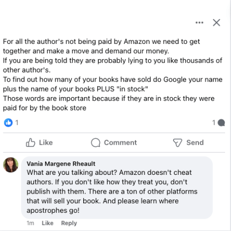 Original post: For all the author's not being paid by Amazon we need to get together and make a move and demand our money.
If you are being told they are probably lying to you like thousands of other author's.
To find out how many of your books have sold do Google your name plus the name of your books PLUS "in stock"
Those words are important because if they are in stock they were paid for by the book store.

My reply:What are you talking about? Amazon doesn't cheat authors. If you don't like how they treat you, don't publish with them. There are a ton of other platforms that will sell your book. And please learn where apostrophes go!