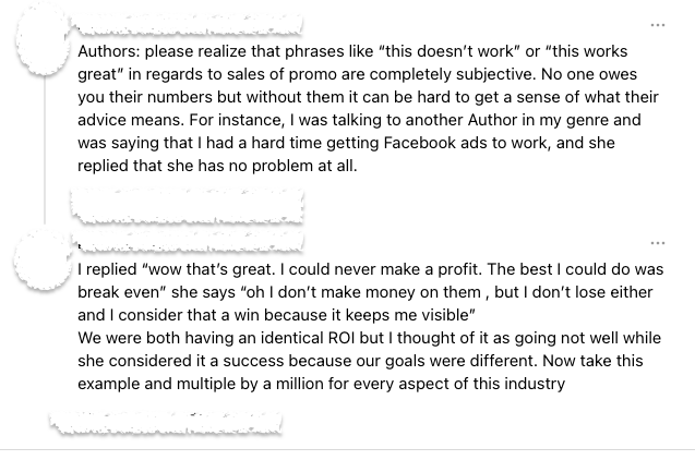Authors: please realize that phrases like “this doesn’t work” or “this works great” in regards to sales of promo are completely subjective. No one owes you their numbers but without them it can be hard to get a sense of what their advice means. For instance, I was talking to another Author in my genre and was saying that I had a hard time getting Facebook ads to work, and she replied that she has no problem at all.


I replied “wow that’s great. I could never make a profit. The best I could do was break even” she says “oh I don’t make money on them , but I don’t lose either and I consider that a win because it keeps me visible”
We were both having an identical ROI but I thought of it as going not well while she considered it a success because our goals were different. Now take this example and multiple by a million for every aspect of this industry