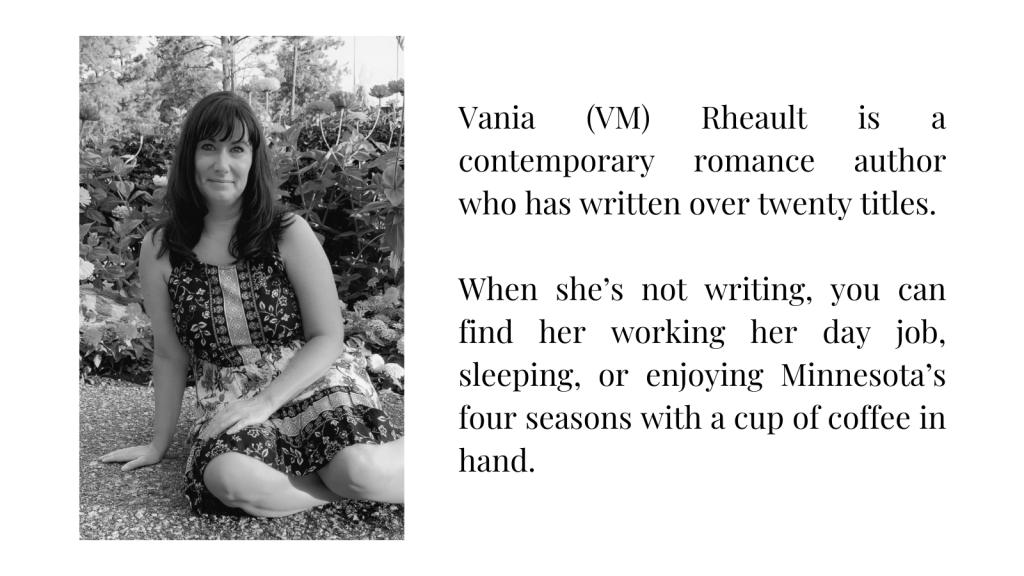 Vania (VM) Rheault is a contemporary romance author who has written over twenty titles.
 
When she’s not writing, you can find her working her day job, sleeping, or enjoying Minnesota’s four seasons with a cup of coffee in hand. 