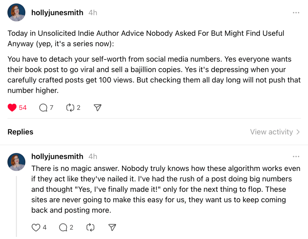 Snapshot of a thread:

Hollyjunesmith
Today in Unsolicited Indie Author Advice Nobody Asked For But Might Find Useful Anyway (yep, it's a series now):
You have to detach your self-worth from social media numbers. Yes everyone wants their book post to go viral and sell a bajillion copies. Yes it's depressing when your carefully crafted posts get 100 views. But checking them all day long will not push that number higher.
There is no magic answer. Nobody truly knows how these algorithm works even if they act like they've nailed it. I've had the rush of a post doing big numbers and thought "Yes, I've finally made it!" only for the next thing to flop. These sites are never going to make this easy for us, they want us to keep coming back and posting more.
