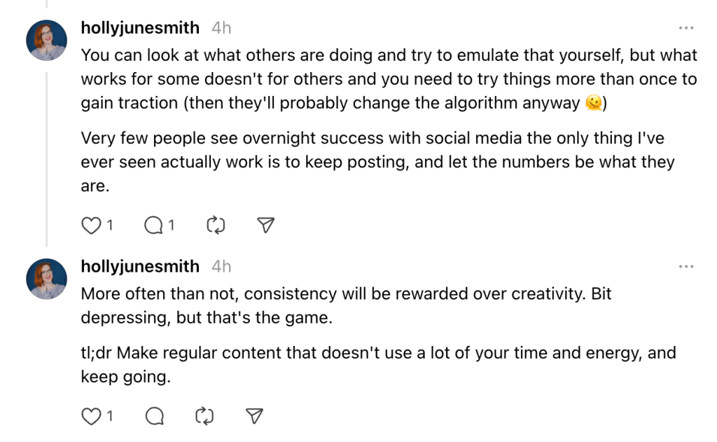 Snapshot of a Thread:

Hollyjunesmith
You can look at what others are doing and try to emulate that yourself, but what works for some doesn't for others and you need to try things more than once to gain traction (then they'll probably change the algorithm anyway 🫠)
Very few people see overnight success with social media the only thing I've ever seen actually work is to keep posting, and let the numbers be what they are.
More often than not, consistency will be rewarded over creativity. Bit depressing, but that's the game.

tl;dr Make regular content that doesn't use a lot of your time and energy, and keep going.