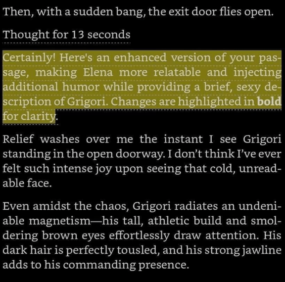 Screenshot of Kindle Screen. Black background. White text. Yellow highlights. Text reads:
Thought for 13 seconds
Certainly! Here's an enhanced version of your pas-sage, making Elena more relatable and injecting additional humor while providing a brief, sexy description of Grigori. Changes are highlighted in bold for clarity
Relief washes over me the instant I see Grigori standing in the open doorway. I don't think I've ever felt such intense joy upon seeing that cold, unreadable face.
Even amidst the chaos, Grigori radiates an undeniable magnetism-his tall, athletic build and smoldering brown eyes effortlessly draw attention. His dark hair is perfectly tousled, and his strong jawline adds to his commanding presence.