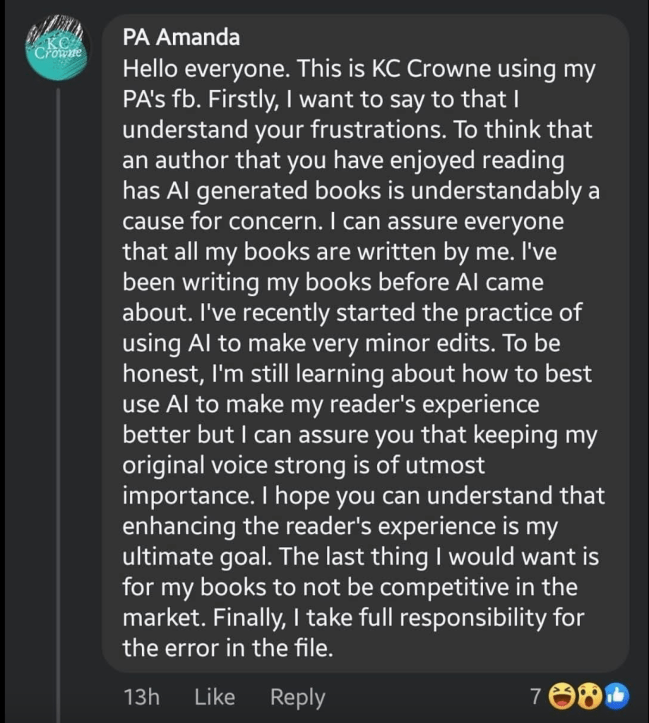 Screenshot of Facebook message
PA Amanda
Hello everyone. This is KC Crowne using my PA's fb. Firstly, I want to say to that I understand your frustrations. To think that an author that you have enjoyed reading has Al generated books is understandably a cause for concern. I can assure everyone that all my books are written by me. I've been writing my books before Al came about. I've recently started the practice of using Al to make very minor edits. To be honest, I'm still learning about how to best use Al to make my reader's experience better but I can assure you that keeping my original voice strong is of utmost importance. I hope you can understand that enhancing the reader's experience is my ultimate goal. The last thing I would want is for my books to not be competitive in the market. Finally, I take full responsibility for the error in the file.