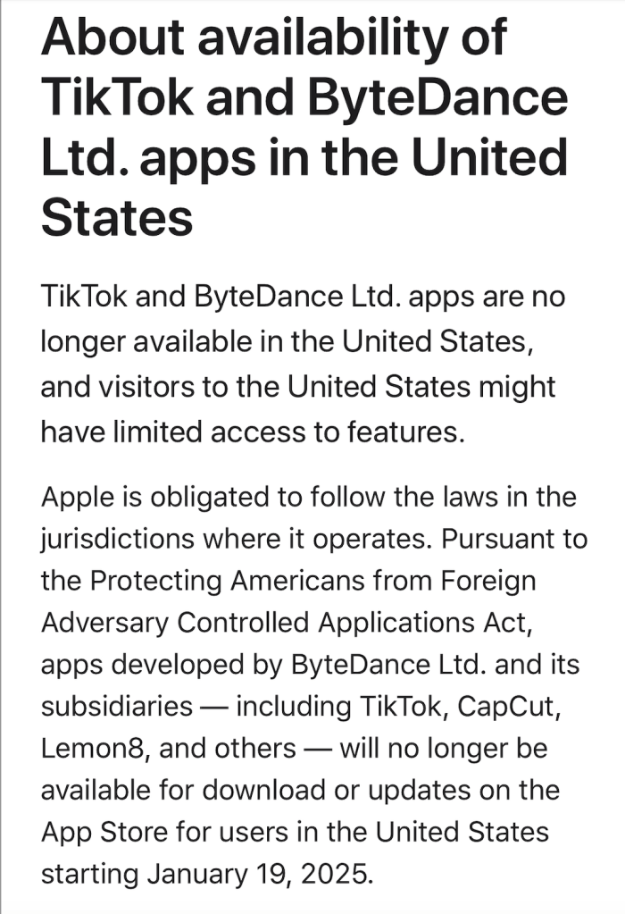 About availability of TikTok and ByteDance Ltd. apps in the United States
TikTok and ByteDance Ltd. apps are no longer available in the United States, and visitors to the United States might have limited access to features.
Apple is obligated to follow the laws in the jurisdictions where it operates. Pursuant to the Protecting Americans from Foreign Adversary Controlled Applications Act, apps developed by ByteDance Ltd. and its subsidiaries — including TikTok, CapCut, Lemon8, and others — will no longer be available for download or updates on the App Store for users in the United States starting January 19, 2025.