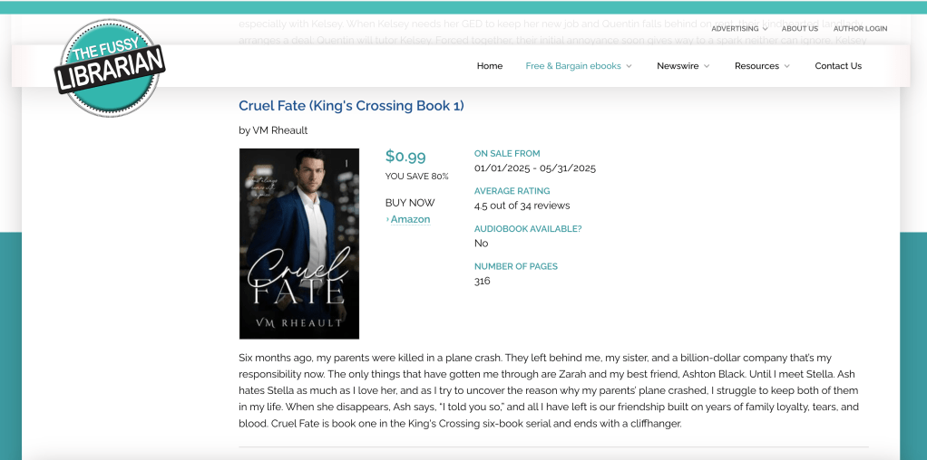 screenshot of fussy librarian cruel fate promo entry. 

picture is of cruel fate's cover and the blurb that says:
Six months ago, my parents were killed in a plane crash. They left behind me, my sister, and a billion-dollar company that’s my responsibility now.  The only things that have gotten me through are Zarah and my best friend, Ashton Black. Until I meet Stella. Ash hates Stella as much as I love her, and as I try to uncover the reason why my parents’ plane crashed, I struggle to keep both of them in my life. When she disappears, Ash says, “I told you so,” and all I have left is our friendship built on years of family loyalty, tears, and blood. Cruel Fate is book one in the King's Crossing six-book serial and ends with a cliffhanger.