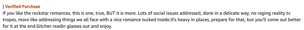 Verified Purchase
If you like the rockstar romances, this is one, true, BUT it is more. Lots of social issues addressed, done in a delicate way, no raging reality tv tropes, more like addressing things we all face with a nice romance tucked inside.It's heavy in places, prepare for that, but you'll come out better for it at the end.Gitcher readin glasses out and enjoy.

Text on white background. Verified purchase in red