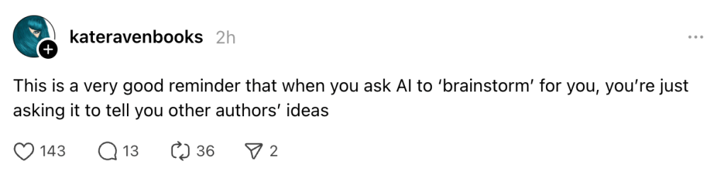screenshot of this threads post:
kateravenbooks
2h
This is a very good reminder that when you ask AI to ‘brainstorm’ for you, you’re just asking it to tell you other authors’ ideas
