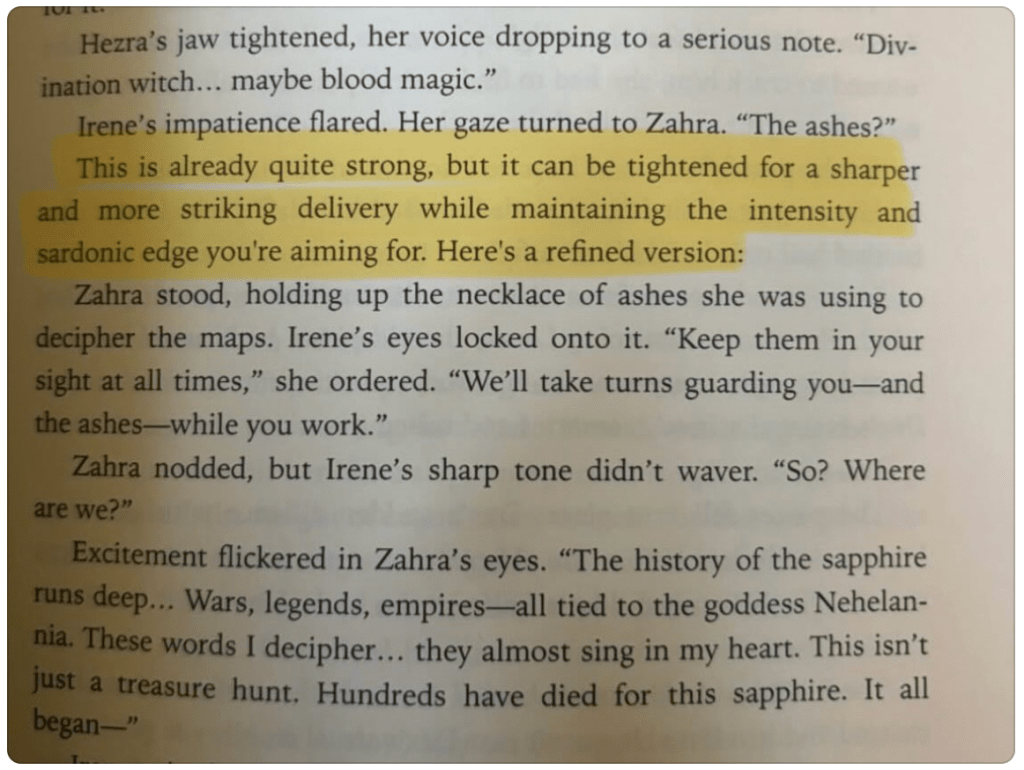 screenshot of paperback book. text reads: Hezra's jaw tightened, her voice dropping to a serious note. "Div-
ination witch... maybe blood magic."
Irene's impatience flared. Her gaze turned to Zahra. "The ashes?" [Highlights start]This is already quite strong, but it can be tightened for a sharper and more striking delivery while maintaining the intensity and sardonic edge you're aiming for. Here's a refined version: [End Highlight]
Zahra stood, holding up the necklace of ashes she was using to decipher the maps. Irene's eyes locked onto it. "Keep them in your sight at all times," she ordered. "We'll take turns guarding you—and the ashes—while you work."
Zahra nodded, but Irene's sharp tone didn't waver. "So? Where
are we?"
Excitement flickered in Zahra's eyes. "The history of the sapphire runs deep... Wars, legends, empires-all tied to the goddess Nehelan-nia. These words I decipher... they almost sing in my heart. This isn't just a treasure hunt. Hundreds have died for this sapphire. It all began—"

end of screenshot text