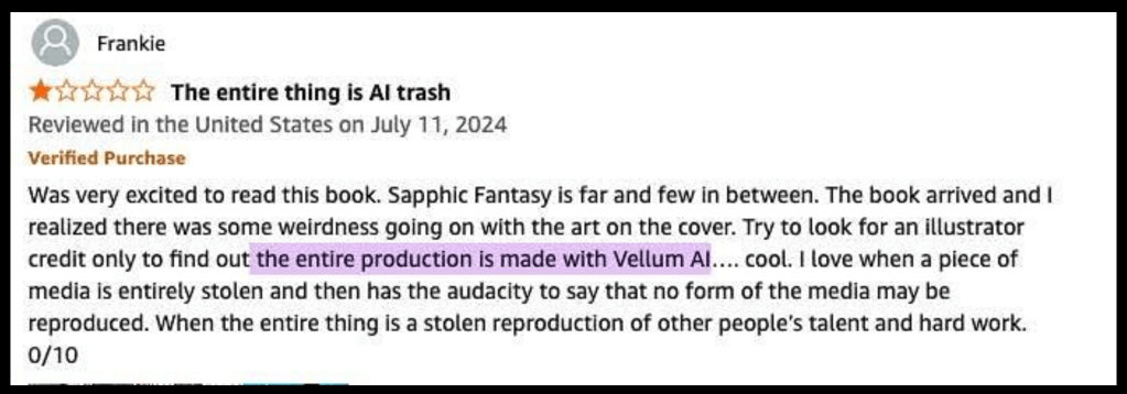 Screenshot of review:

Frankie
* The entire thing is Al trash
Reviewed in the United States on July 11, 2024
Verified Purchase
Was very excited to read this book. Sapphic Fantasy is far and few in between. The book arrived and I realized there was some weirdness going on with the art on the cover. Try to look for an illustrator credit only to find out the entire production is made with Vellum Al.... cool. I love when a piece of media is entirely stolen and then has the audacity to say that no form of the media may be reproduced. When the entire thing is a stolen reproduction of other people's talent and hard