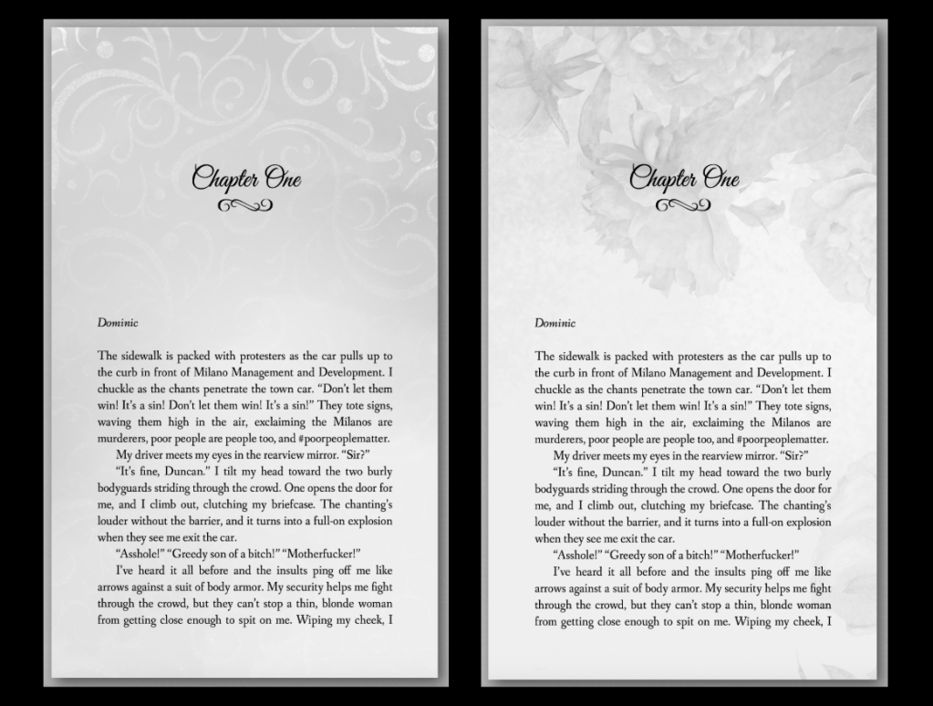 two screenshots of the first page of Loss and Damages one. One has light swirls from the top of the page that fades and the other has a light floral design that also fades down the page.

Text reads:
Dominic
The sidewalk is packed with protesters as the car pulls up to the curb in front of Milano Management and Development. I chuckle as the chants penetrate the town car. “Don’t let them win! It’s a sin! Don’t let them win! It’s a sin!” They tote signs, waving them high in the air, exclaiming the Milanos are murderers, poor people are people too, and #poorpeoplematter. My driver meets my eyes in the rearview mirror. “Sir?” “It’s fine, Duncan.” I tilt my head toward the two burly bodyguards striding through the crowd. One opens the door for me, and I climb out, clutching my briefcase. The chanting’s louder without the barrier, and it turns into a full-on explosion when they see me exit the car.  “Asshole!” “Greedy son of a bitch!” “Motherfucker!” I’ve heard it all before and the insults ping off me like arrows against a suit of body armor. My security helps me fight through the crowd, but they can’t stop a thin, blonde woman from getting close enough to spit on me. Wiping my cheek, I meet her tired blue eyes, frustration and stress digging lines into her skin. I turn away. 