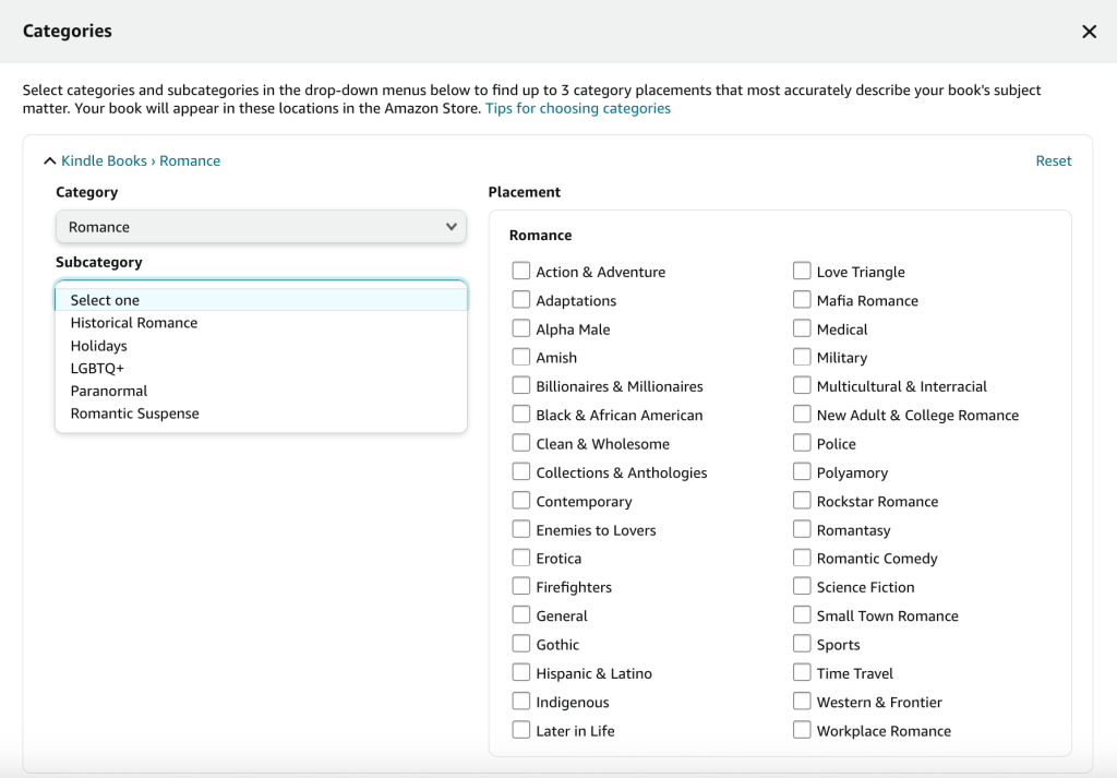 screenshot of KDP's romance subcategories and subgenres

subcategories include historical romance, holidays, LGBTQ+, paranormal and romantic suspense

subgenres include:
Action & Adventure
Adaptations
Alpha Male
Amish
Billionaires & Millionaires
Black & African American
Clean & WholesomeLater in Life
Love Triangle
Mafia Romance
Medical
History
Multicultural and Interracial
New Adult and College Romance
Police
Polymory
Rockstar Romance
Romantasy
Romantic Comedy
Science Fiction
Small Town Romance
Sports
Time Trave
Western and Frontier
Workplace Romance
Collections & Anthologies
Contemporary Enemies to Lovers
Erotica
Firefighters
General
Gothic
Hispanic & Latino
Indigenous