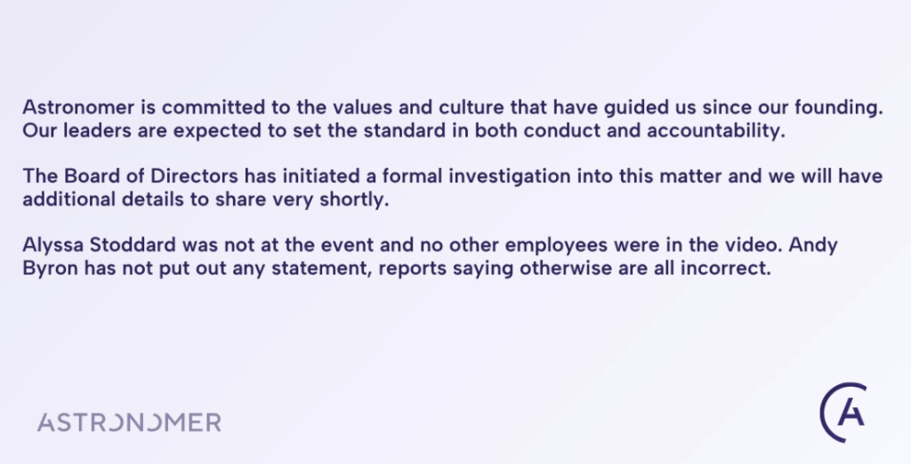 Astronomer is committed to the values and culture that have guided us since our founding. Our leaders are expected to set the standard in both conduct and accountability.

The Board of Directors has initiated a formal investigation into this matter and we will have additional details to share very shortly.

Alyssa Stoddard was not at the event and no other employees were in the video. Andy Byron has not put out any statement, reports saying otherwise are all incorrect.