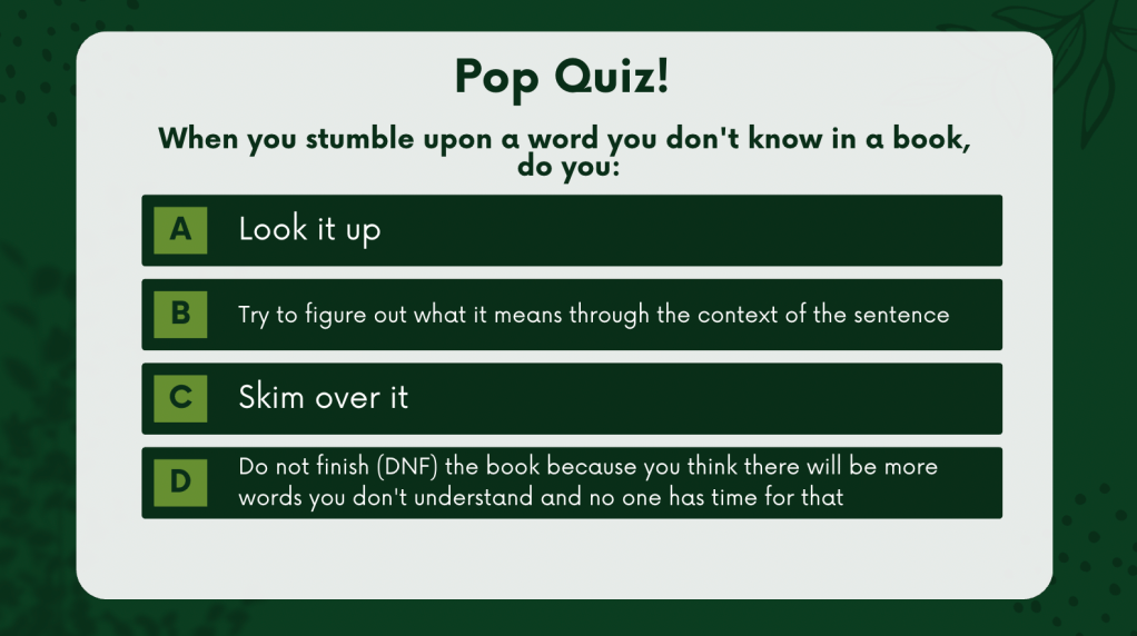 Pop Quiz! 

When you stumble upon a word you don't know in a book, do you:

A) Look it up
B) Try to figure out what it means through the context of the sentence
C) Skim over it
D) Do not finish (DNF) the book because you think there will be more words you don't understand and no one has time for that

green background with grey letters