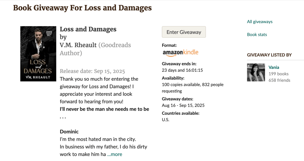 Book Giveaway For Loss and Damages
Loss and Damages by V.M. RheaultLoss and Damages
by V.M. Rheault (Goodreads Author)

Release date: Sep 15, 2025
Thank you so much for entering the giveaway for Loss and Damages! I appreciate your interest and look forward to hearing from you!
I'll never be the man she needs me to be . . .

Dominic
I’m the most hated man in the city.
In business with my father, I do his dirty work to make him ha ...more
Enter Giveaway
Format:
Kindle book

Giveaway ends in:
23 days and 16:01:03

Availability:
100 copies available, 832 people requesting

Giveaway dates:
Aug 16 - Sep 15, 2025

Countries available:
U.S.