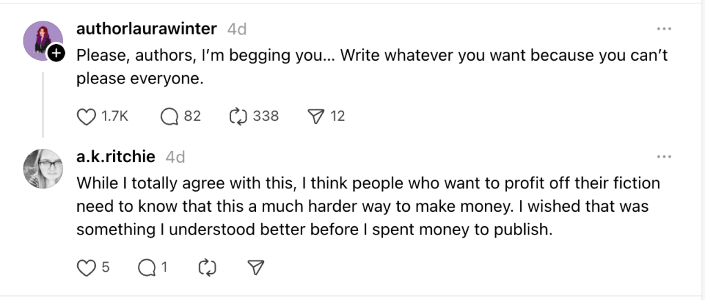 screenshot of Threads posts

authorlaurawinter
4d
Please, authors, I’m begging you… Write whatever you want because you can’t please everyone.
a.k.ritchie
4d
While I totally agree with this, I think people who want to profit off their fiction need to know that this a much harder way to make money. I wished that was something I understood better before I spent money to publish.
