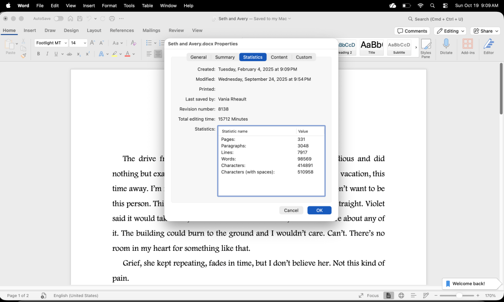 screenshot of statistics of Wicked Games. 
Seth and Avery.docx Properties
General Summary
Statistics
Content
Custom
Created: Tuesday, February 4, 2025 at 9:09 PM
Modified: Wednesday, September 24, 2025 at 9:54 PM
Printed:
Last saved by: Vania Rheault
Revision number: 8138
Total editing time: 15712 Minutes
Statistics:
Statistic name
Value
Pages:
331
Paragraphs:
3048
Lines:
7917
Words:
98569
Characters:
414891
Characters (with spaces):
510958
Cancel
OK