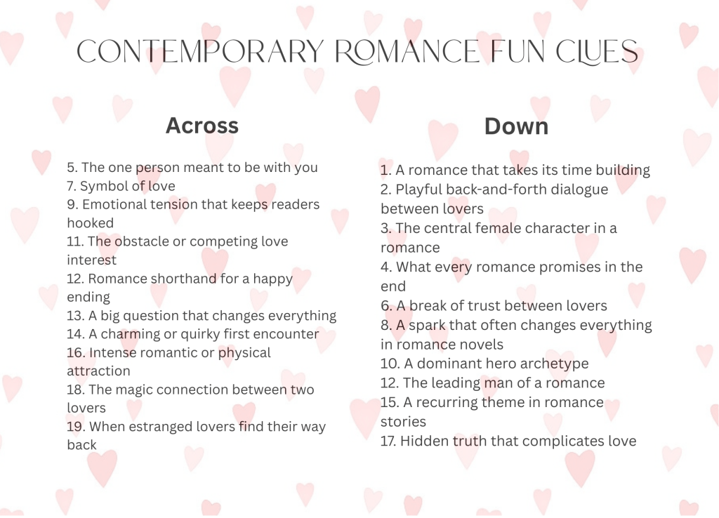 Crossword clues

Across

5. The one person meant to be with you
7. Symbol of love
9. Emotional tension that keeps readers hooked
11. The obstacle or competing love interest
12. Romance shorthand for a happy ending
13. A big question that changes everything
14. A charming or quirky first encounter
16. Intense romantic or physical attraction
18. The magic connection between two lovers
19. When estranged lovers find their way back


Down

1. A romance that takes its time building
2. Playful back-and-forth dialogue between lovers
3. The central female character in a romance
4. What every romance promises in the end
6. A break of trust between lovers
8. A spark that often changes everything in romance novels
10. A dominant hero archetype
12. The leading man of a romance
15. A recurring theme in romance stories
17. Hidden truth that complicates love