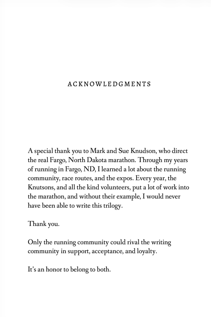 ACKNOWLEDGMENTS
A special thank you to Mark and Sue Knudson, who direct the real Fargo, North Dakota marathon. Through my years of running in Fargo, ND, Hearned a lot about the running community, race routes, and the expos. Every year, the Knutsons, and all the kind volunteers, put a lot of work into the marathon, and without their example, 1 would never have been able to write this trilogy.
Thank you.
Only the running community could rival the writing community in support, acceptance, and loyalty.
It's an honor to belong to both.
