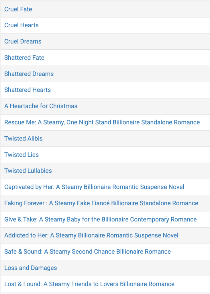1 Cruel Fate

2 Cruel Hearts

3 Cruel Dreams

4 Shattered Fate

5 Shattered Dreams

6 Shattered Hearts

7 A Heartache for Christmas

8 Rescue Me: A Steamy, One Night Stand Billionaire Standalone Romance

9 Twisted Alibis

10 Twisted Lies

11 Twisted Lullabies

12 Captivated by Her: A Steamy Billionaire Romantic Suspense Novel

13 Faking Forever : A Steamy Fake Fiancé Billionaire Standalone Romance

14 Give & Take: A Steamy Baby for the Billionaire Contemporary Romance

15 Addicted to Her: A Steamy Billionaire Romantic Suspense Novel

16 Safe & Sound: A Steamy Second Chance Billionaire Romance

17 Loss and Damages

18 Lost & Found: A Steamy Friends to Lovers Billionaire Romance
