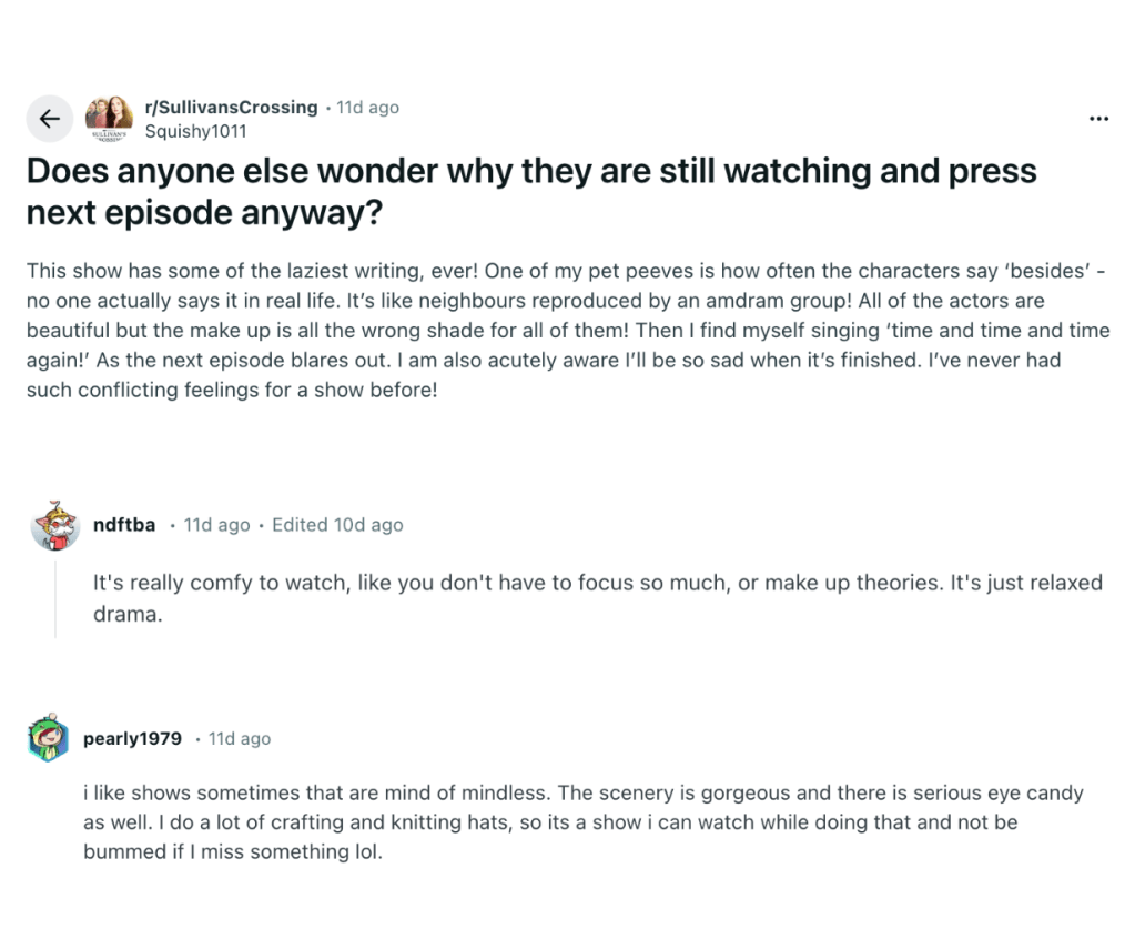 r/SullivansCrossing icon
Go to SullivansCrossing
r/SullivansCrossing
•
11d ago
Squishy1011

Does anyone else wonder why they are still watching and press next episode anyway?
This show has some of the laziest writing, ever! One of my pet peeves is how often the characters say ‘besides’ - no one actually says it in real life. It’s like neighbours reproduced by an amdram group! All of the actors are beautiful but the make up is all the wrong shade for all of them! Then I find myself singing ‘time and time and time again!’ As the next episode blares out. I am also acutely aware I’ll be so sad when it’s finished. I’ve never had such conflicting feelings for a show before!

ndftba
It's really comfy to watch, like you don't have to focus so much, or make up theories. It's just relaxed drama.

pearly1979
i like shows sometimes that are mind of mindless. The scenery is gorgeous and there is serious eye candy as well. I do a lot of crafting and knitting hats, so its a show i can watch while doing that and not be bummed if I miss something lol.