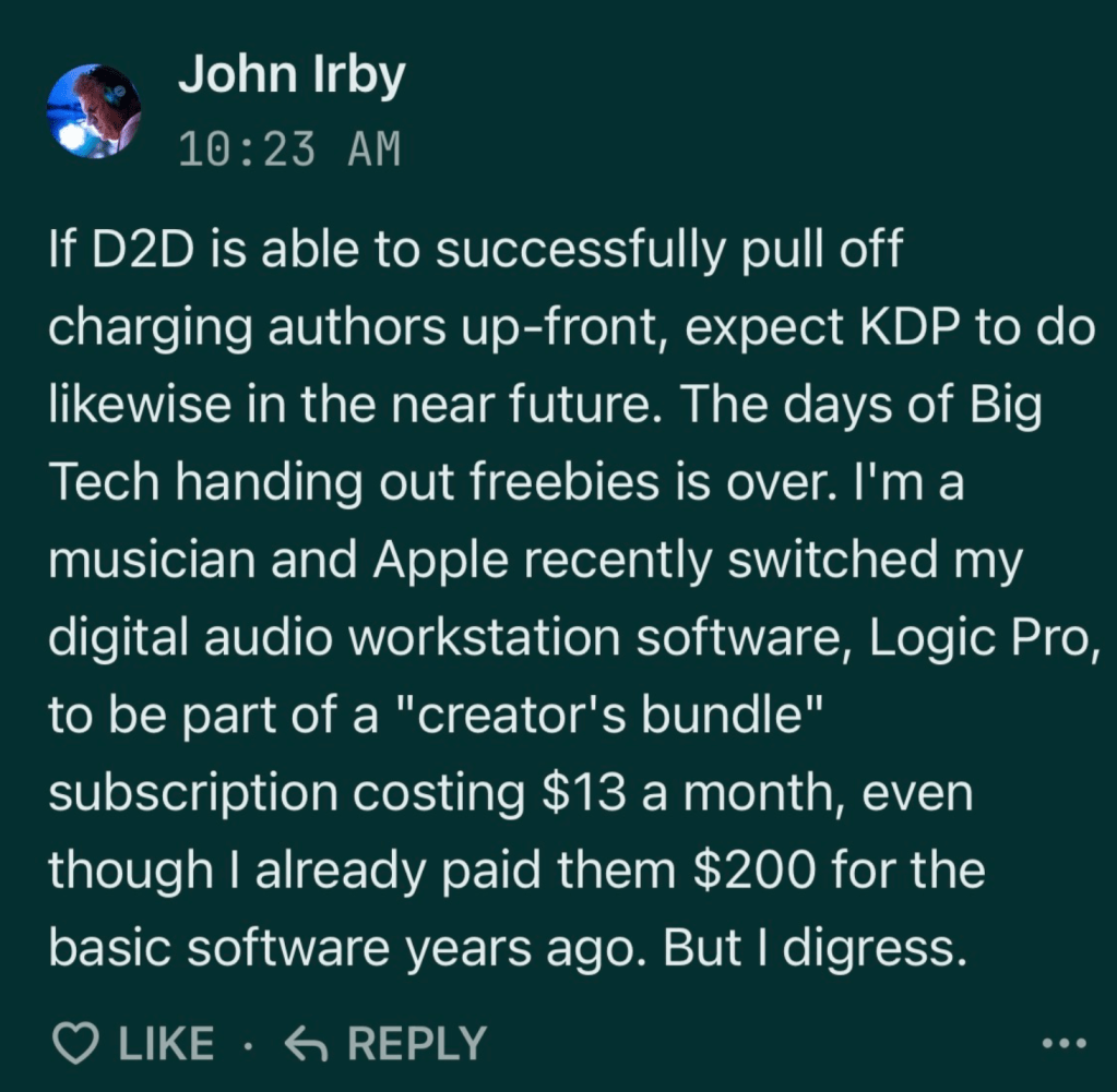 screenshot of comment. text reads:

John Irby
10:23 AM
If D2D is able to successfully pull off charging authors up-front, expect KDP to do likewise in the near future. The days of Big Tech handing out freebies is over. I'm a musician and Apple recently switched my digital audio workstation software, Logic Pro, to be part of a "creator's bundle" subscription costing $13 a month, even though I already paid them $200 for the basic software years ago. But I digress.