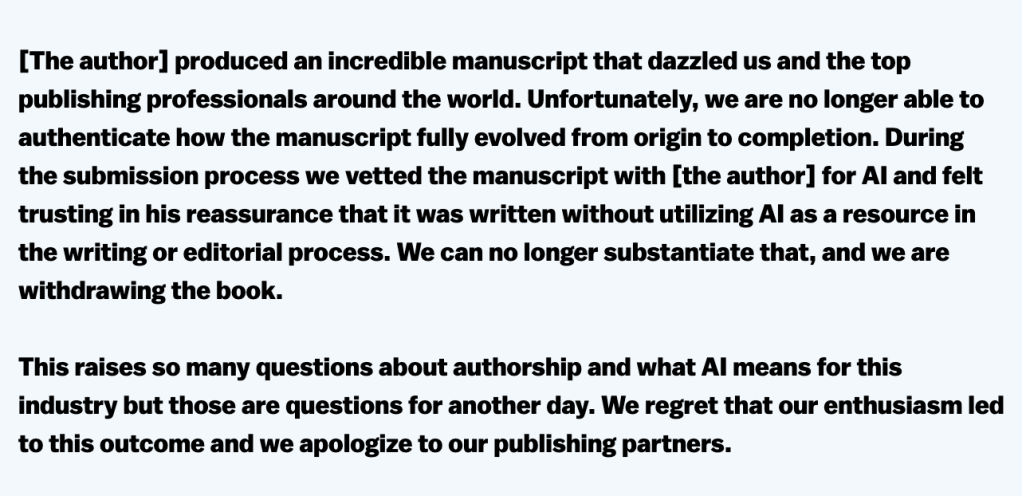 screenshot of Sandy Hodgman's quote:

[The author] produced an incredible manuscript that dazzled us and the top publishing professionals around the world. Unfortunately, we are no longer able to authenticate how the manuscript fully evolved from origin to completion. During the submission process we vetted the manuscript with [the author] for AI and felt trusting in his reassurance that it was written without utilizing AI as a resource in the writing or editorial process. We can no longer substantiate that, and we are withdrawing the book.

This raises so many questions about authorship and what AI means for this industry but those are questions for another day. We regret that our enthusiasm led to this outcome and we apologize to our publishing partners.