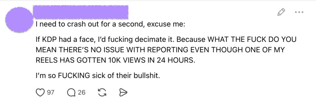 Screenshot of a social media post with the author's name and profile picture obscured in purple. The author angrily criticizes Amazon KDP, writing, “If KDP had a face, I’d fucking decimate it,” and questions how KDP can claim there are no reporting issues when one of their Instagram Reels received 10,000 views in 24 hours. The post ends, “I’m so FUCKING sick of their bullshit.” Below the post are 97 likes and 26 comments.